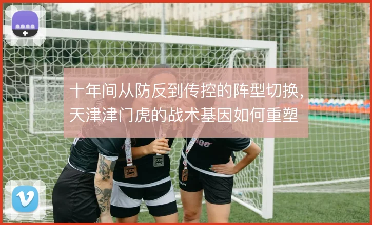 十年间从防反到传控的阵型切换,天津津门虎的战术基因如何重塑