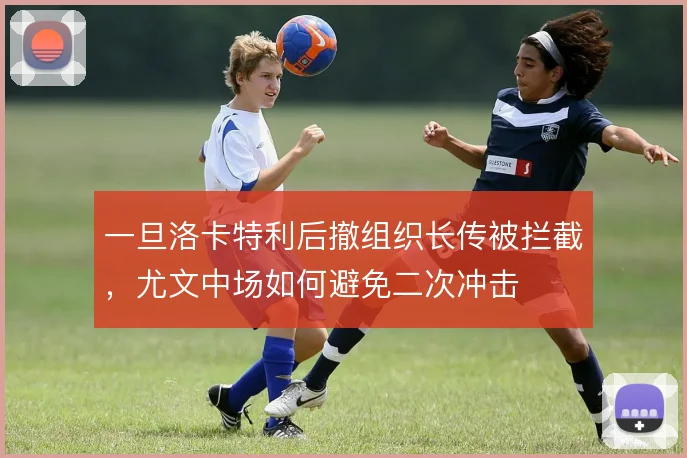 一旦洛卡特利后撤组织长传被拦截,尤文中场如何避免二次冲击