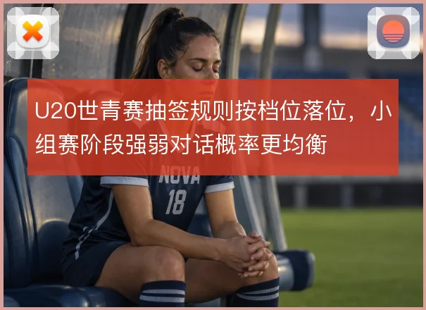 U20世青赛抽签规则按档位落位,小组赛阶段强弱对话概率更均衡