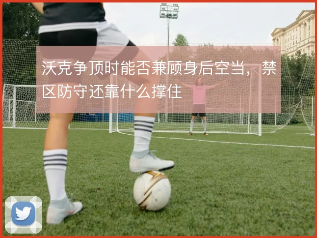 沃克争顶时能否兼顾身后空当，禁区防守还靠什么撑住
