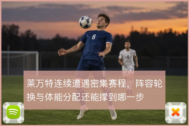 莱万特连续遭遇密集赛程，阵容轮换与体能分配还能撑到哪一步
