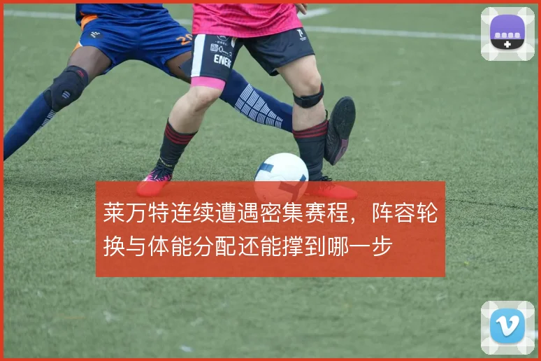 莱万特连续遭遇密集赛程，阵容轮换与体能分配还能撑到哪一步