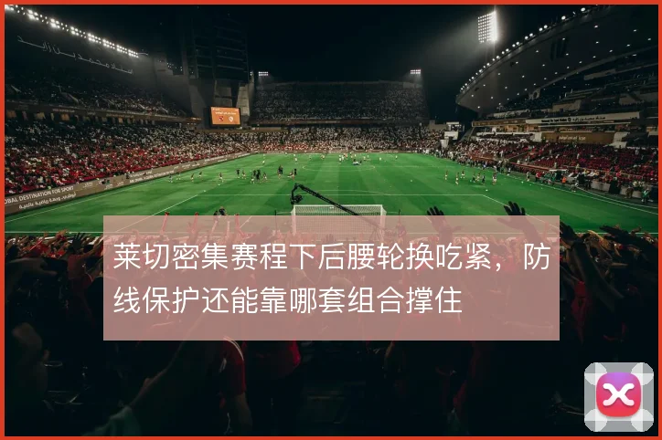 莱切密集赛程下后腰轮换吃紧，防线保护还能靠哪套组合撑住