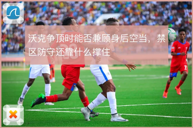 沃克争顶时能否兼顾身后空当，禁区防守还靠什么撑住